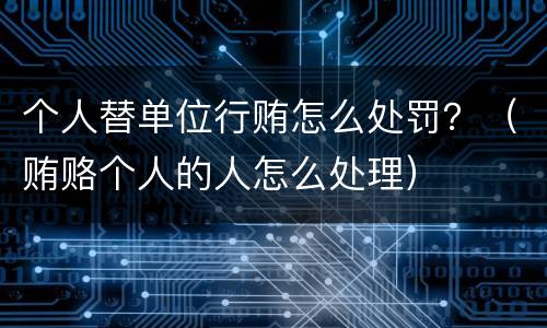 个人替单位行贿怎么处罚？（贿赂个人的人怎么处理）