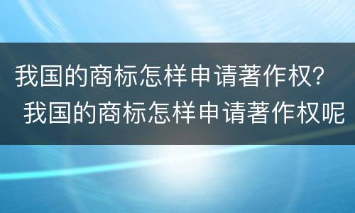 我国的商标怎样申请著作权？ 我国的商标怎样申请著作权呢