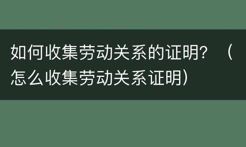 如何收集劳动关系的证明？（怎么收集劳动关系证明）