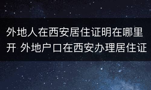 外地人在西安居住证明在哪里开 外地户口在西安办理居住证需要什么手续