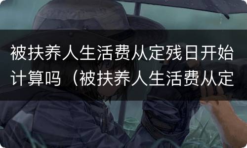被扶养人生活费从定残日开始计算吗（被扶养人生活费从定残日开始计算吗）