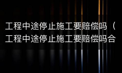 工程中途停止施工要赔偿吗（工程中途停止施工要赔偿吗合法吗）
