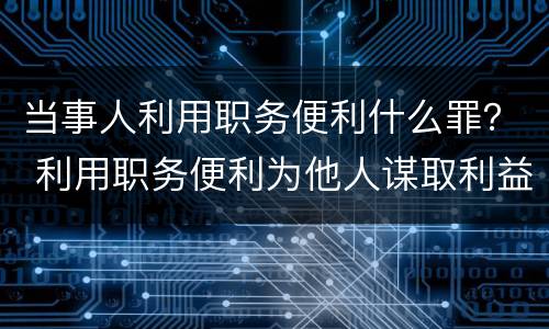 当事人利用职务便利什么罪？ 利用职务便利为他人谋取利益构成什么罪
