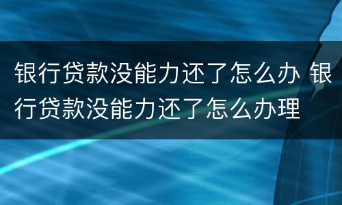 银行贷款没能力还了怎么办 银行贷款没能力还了怎么办理