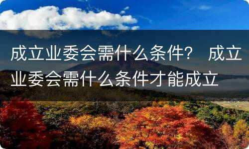 成立业委会需什么条件？ 成立业委会需什么条件才能成立