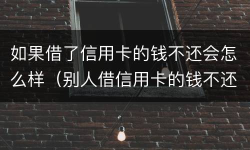如果借了信用卡的钱不还会怎么样（别人借信用卡的钱不还了怎么办）