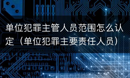 单位犯罪主管人员范围怎么认定（单位犯罪主要责任人员）