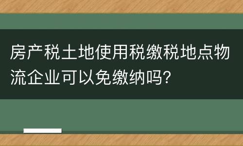 房产税土地使用税缴税地点物流企业可以免缴纳吗？