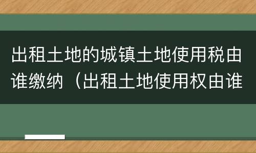 出租土地的城镇土地使用税由谁缴纳（出租土地使用权由谁交城镇土地使用税）