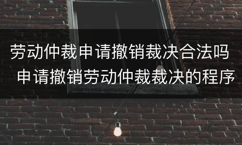 劳动仲裁申请撤销裁决合法吗 申请撤销劳动仲裁裁决的程序