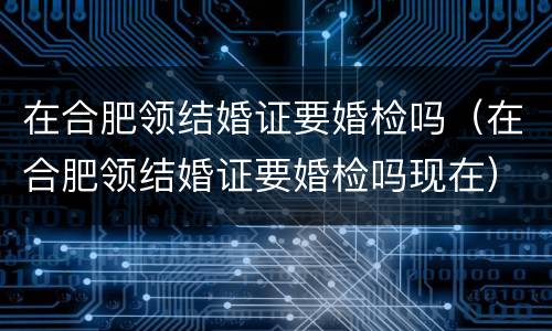 在合肥领结婚证要婚检吗（在合肥领结婚证要婚检吗现在）