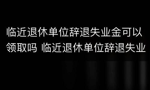 临近退休单位辞退失业金可以领取吗 临近退休单位辞退失业金可以领取吗现在