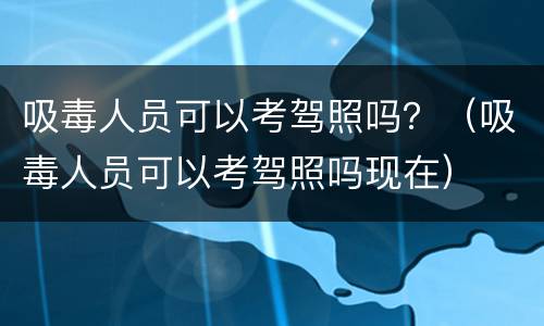 吸毒人员可以考驾照吗？（吸毒人员可以考驾照吗现在）