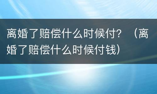 离婚了赔偿什么时候付？（离婚了赔偿什么时候付钱）