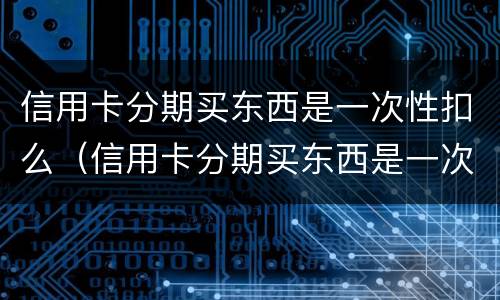信用卡分期买东西是一次性扣么（信用卡分期买东西是一次性扣么）