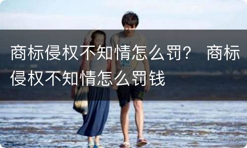 商标侵权不知情怎么罚？ 商标侵权不知情怎么罚钱