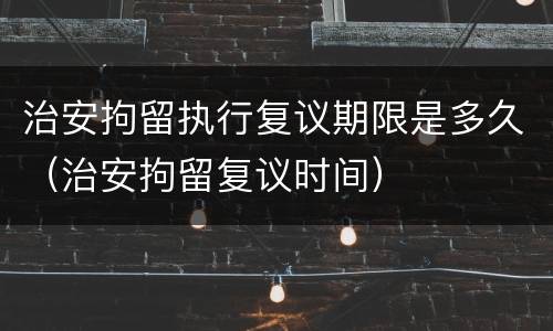 治安拘留执行复议期限是多久（治安拘留复议时间）
