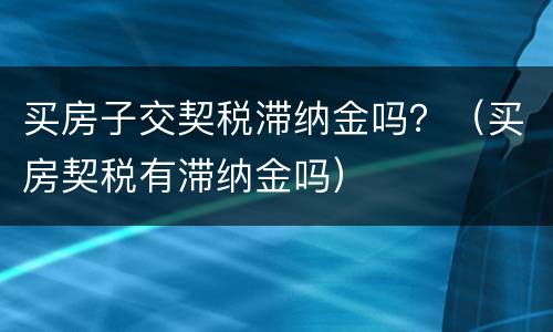 买房子交契税滞纳金吗？（买房契税有滞纳金吗）