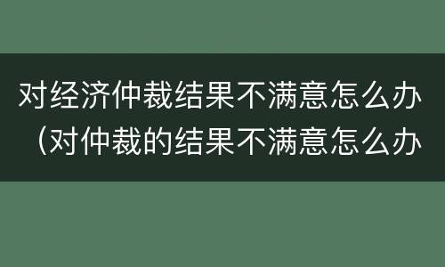 对经济仲裁结果不满意怎么办（对仲裁的结果不满意怎么办）