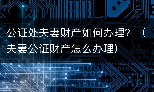 公证处夫妻财产如何办理？（夫妻公证财产怎么办理）