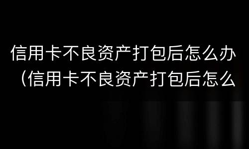 信用卡不良资产打包后怎么办（信用卡不良资产打包后怎么办）