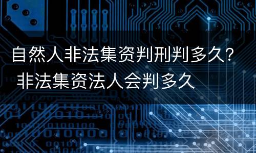 自然人非法集资判刑判多久？ 非法集资法人会判多久