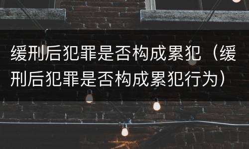 缓刑后犯罪是否构成累犯（缓刑后犯罪是否构成累犯行为）