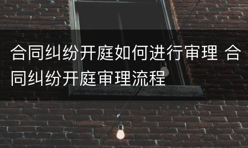 合同纠纷开庭如何进行审理 合同纠纷开庭审理流程