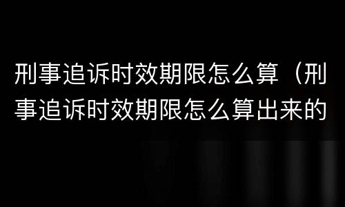 刑事追诉时效期限怎么算（刑事追诉时效期限怎么算出来的）