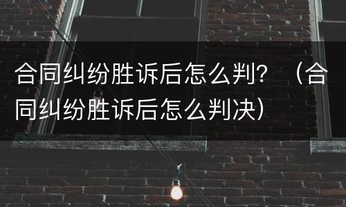 合同纠纷胜诉后怎么判？（合同纠纷胜诉后怎么判决）