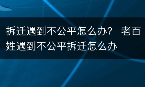 拆迁遇到不公平怎么办？ 老百姓遇到不公平拆迁怎么办