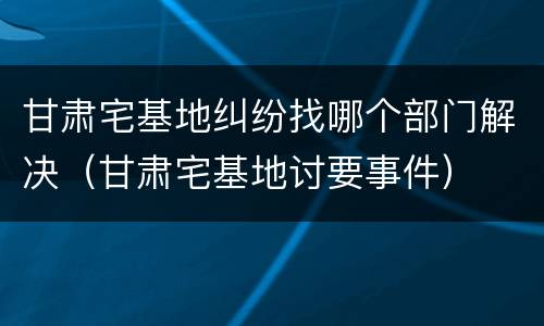 甘肃宅基地纠纷找哪个部门解决（甘肃宅基地讨要事件）