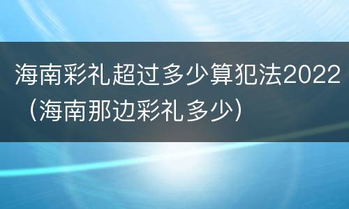 海南彩礼超过多少算犯法2022（海南那边彩礼多少）