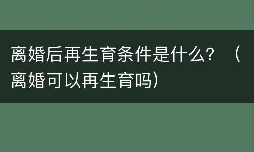 离婚后再生育条件是什么？（离婚可以再生育吗）