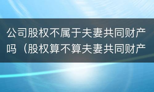 公司股权不属于夫妻共同财产吗（股权算不算夫妻共同财产）