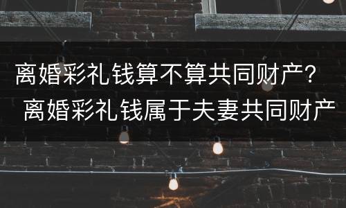 离婚彩礼钱算不算共同财产？ 离婚彩礼钱属于夫妻共同财产吗
