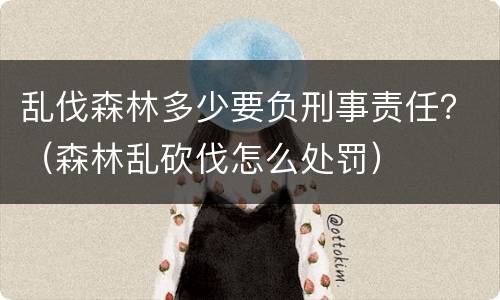乱伐森林多少要负刑事责任？（森林乱砍伐怎么处罚）