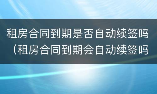 租房合同到期是否自动续签吗（租房合同到期会自动续签吗）