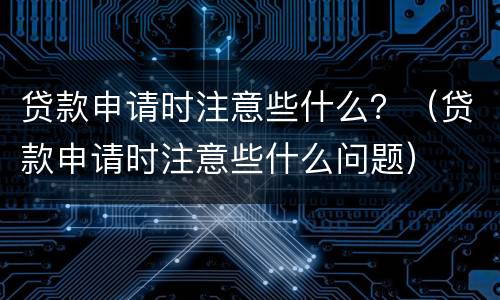 贷款申请时注意些什么？（贷款申请时注意些什么问题）