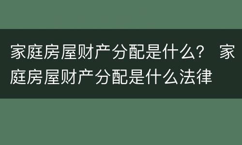 家庭房屋财产分配是什么？ 家庭房屋财产分配是什么法律