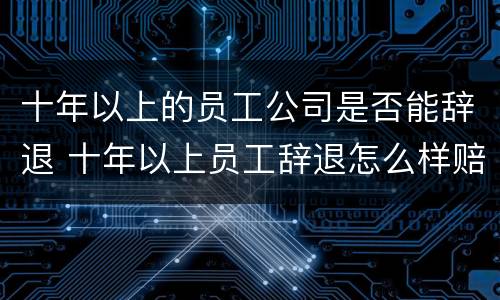 十年以上的员工公司是否能辞退 十年以上员工辞退怎么样赔偿损失