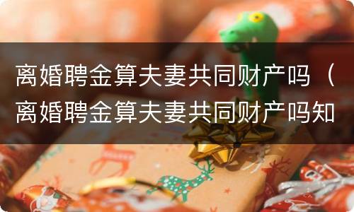 离婚聘金算夫妻共同财产吗（离婚聘金算夫妻共同财产吗知乎）