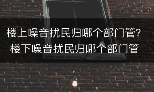 楼上噪音扰民归哪个部门管？ 楼下噪音扰民归哪个部门管