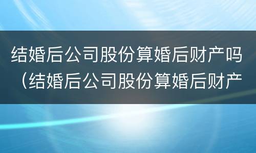 结婚后公司股份算婚后财产吗（结婚后公司股份算婚后财产吗怎么分）