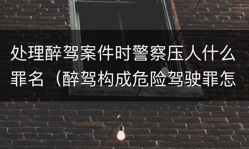 处理醉驾案件时警察压人什么罪名（醉驾构成危险驾驶罪怎么处罚）