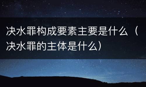 决水罪构成要素主要是什么（决水罪的主体是什么）