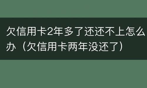 欠信用卡2年多了还还不上怎么办（欠信用卡两年没还了）