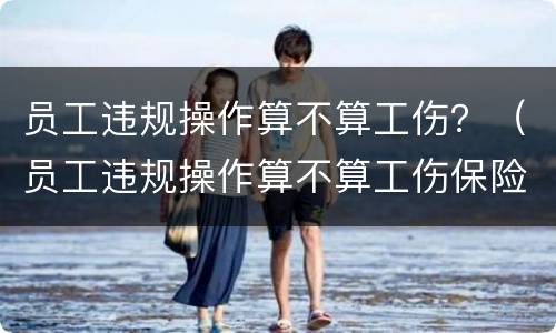 员工违规操作算不算工伤？（员工违规操作算不算工伤保险）
