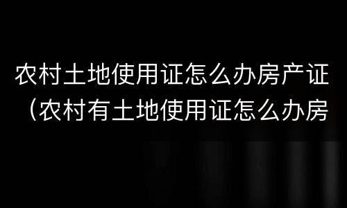 农村土地使用证怎么办房产证（农村有土地使用证怎么办房产证）