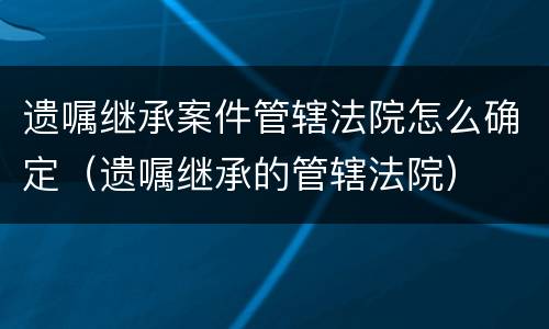 遗嘱继承案件管辖法院怎么确定（遗嘱继承的管辖法院）